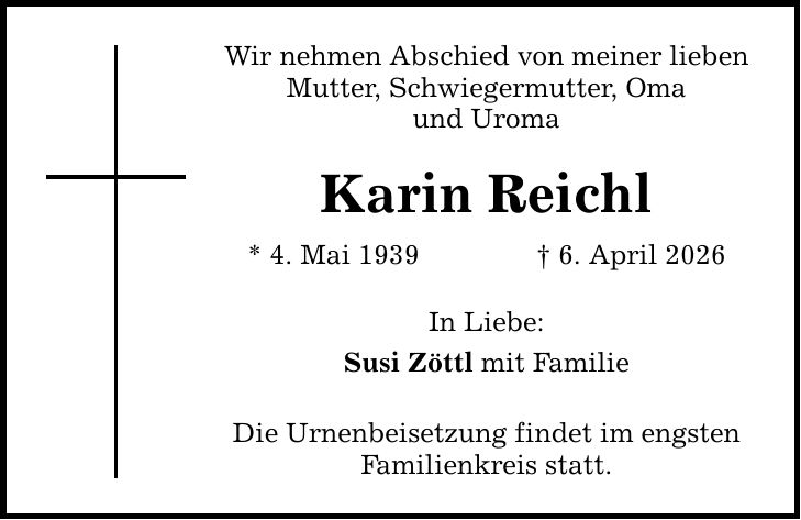 Wir nehmen Abschied von meiner lieben Mutter, Schwiegermutter, Oma und Uroma Karin Reichl * 4. Mai 1939 _ 6. April 2026 In Liebe: Susi Zöttl mit Familie Die Urnenbeisetzung findet im engsten Familienkreis statt.