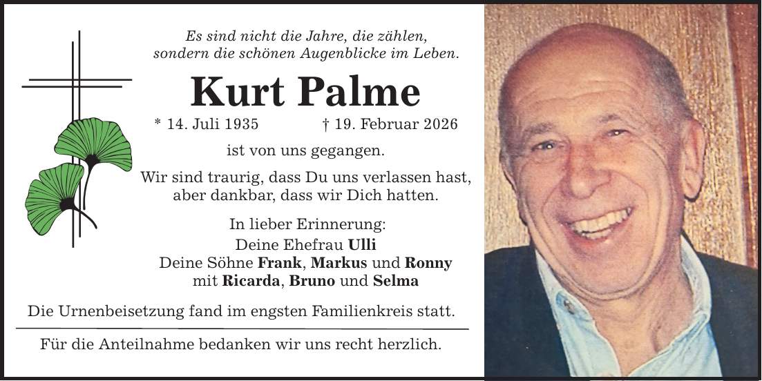 Es sind nicht die Jahre, die zählen, sondern die schönen Augenblicke im Leben. Kurt Palme * 14. Juli 1935 _ 19. Februar 2026 ist von uns gegangen. Wir sind traurig, dass Du uns verlassen hast, aber dankbar, dass wir Dich hatten. In lieber Erinnerung: Deine Ehefrau Ulli Deine Söhne Frank, Markus und Ronny mit Ricarda, Bruno und Selma Die Urnenbeisetzung fand im engsten Familienkreis statt. Für die Anteilnahme bedanken wir uns recht herzlich.