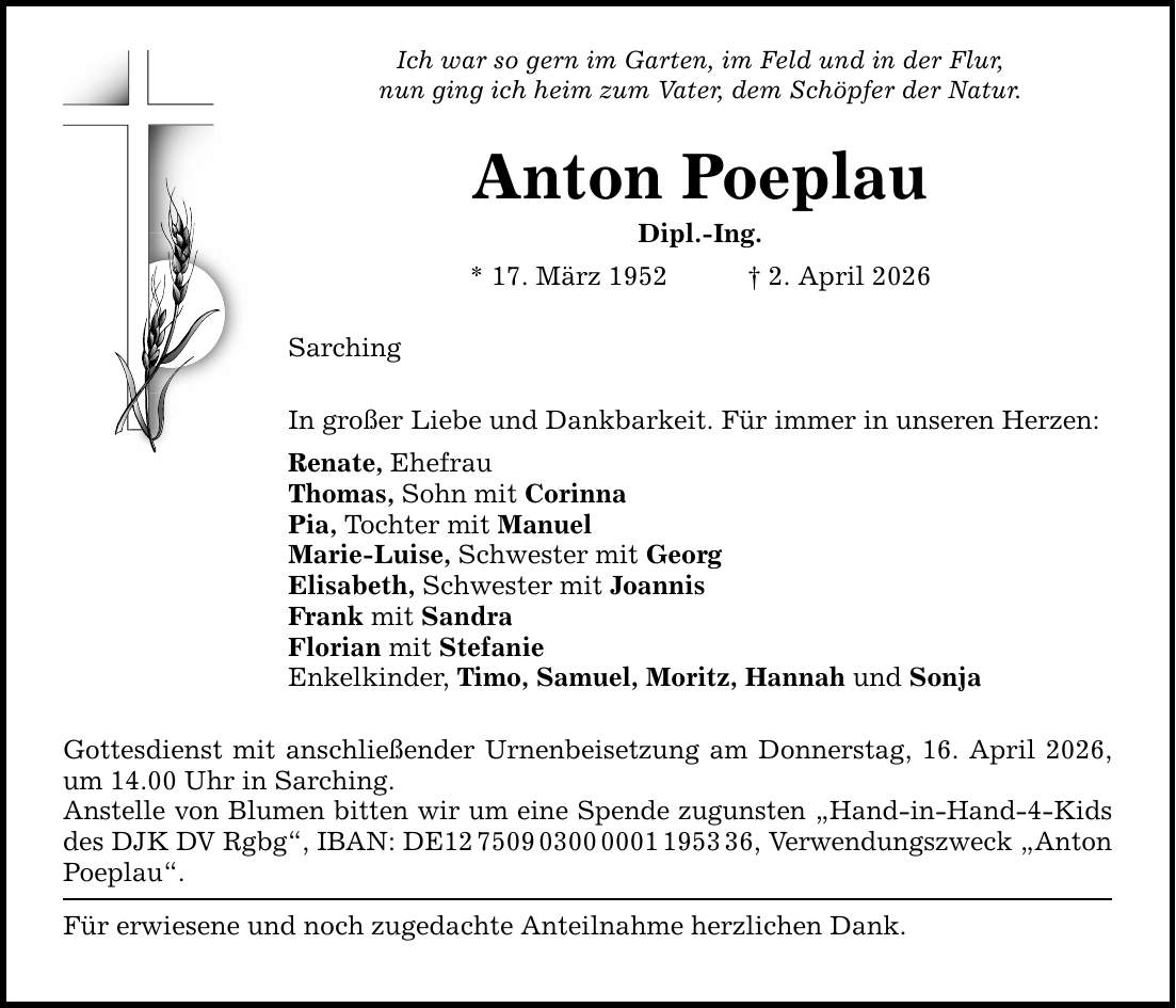 Ich war so gern im Garten, im Feld und in der Flur, nun ging ich heim zum Vater, dem Schöpfer der Natur. Anton Poeplau Dipl.-Ing. * 17. März 1952 _ 2. April 2026 Sarching In großer Liebe und Dankbarkeit. Für immer in unseren Herzen: Renate, Ehefrau Thomas, Sohn mit Corinna Pia, Tochter mit Manuel Marie-Luise, Schwester mit Georg Elisabeth, Schwester mit Joannis Frank mit Sandra Florian mit Stefanie Enkelkinder, Timo, Samuel, Moritz, Hannah und Sonja Gottesdienst mit anschließender Urnenbeisetzung am Donnerstag, 16. April 2026, um 14.00 Uhr in Sarching. Anstelle von Blumen bitten wir um eine Spende zugunsten 