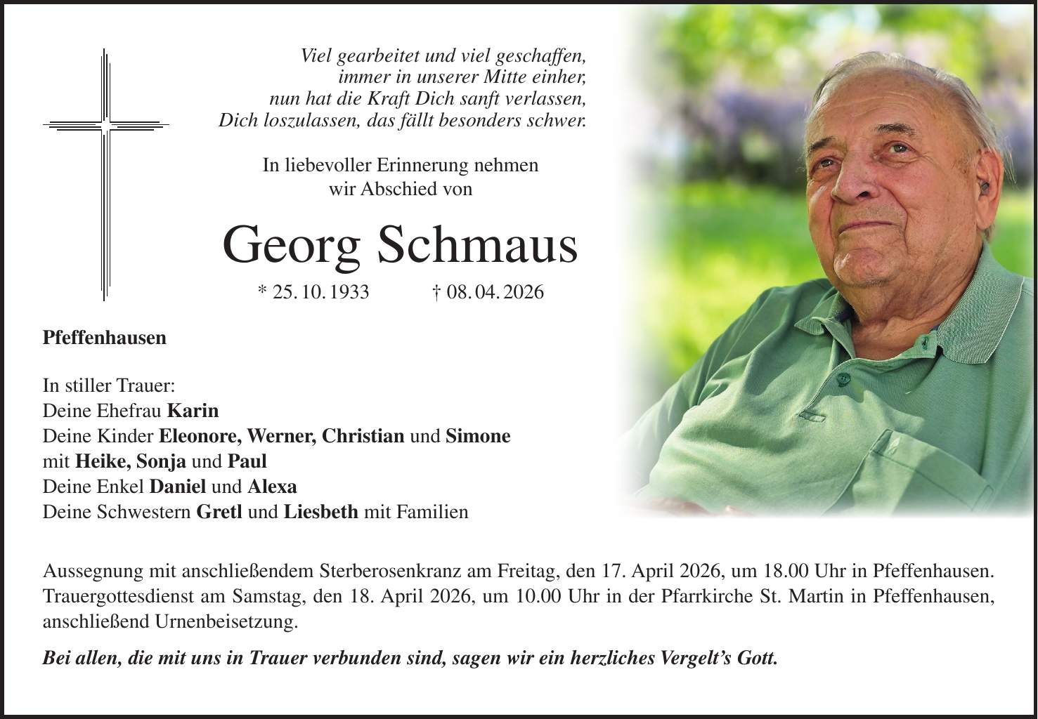 Viel gearbeitet und viel geschaffen, immer in unserer Mitte einher, nun hat die Kraft Dich sanft verlassen, Dich loszulassen, das fällt besonders schwer. In liebevoller Erinnerung nehmen wir Abschied von Georg Schmaus * 25. 10. 1933 + 08. 04. 2026 Pfeffenhausen In stiller Trauer: Deine Ehefrau Karin Deine Kinder Eleonore, Werner, Christian und Simone mit Heike, Sonja und Paul Deine Enkel Daniel und Alexa Deine Schwestern Gretl und Liesbeth mit Familien Aussegnung mit anschließendem Sterberosenkranz am Freitag, den 17. April 2026, um 18.00 Uhr in Pfeffenhausen. Trauergottesdienst am Samstag, den 18. April 2026, um 10.00 Uhr in der Pfarrkirche St. Martin in Pfeffenhausen, anschließend Urnenbeisetzung. Bei allen, die mit uns in Trauer verbunden sind, sagen wir ein herzliches Vergelt's Gott.