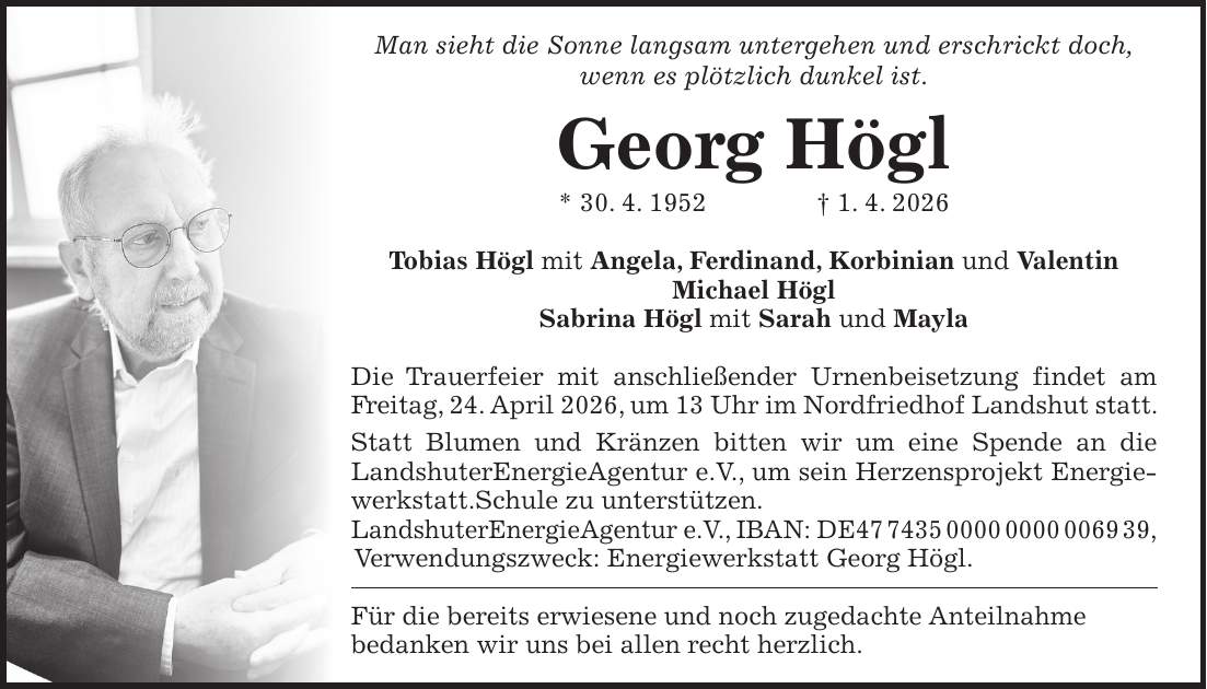 Man sieht die Sonne langsam untergehen und erschrickt doch, wenn es plötzlich dunkel ist. Georg Högl * 30. 4. 1952 + 1. 4. 2026 Tobias Högl mit Angela, Ferdinand, Korbinian und Valentin Michael Högl Sabrina Högl mit Sarah und Mayla Die Trauerfeier mit anschließender Urnenbeisetzung findet am Freitag, 24. April 2026, um 13 Uhr im Nordfriedhof Landshut statt. Statt Blumen und Kränzen bitten wir um eine Spende an die LandshuterEnergieAgentur e.V., um sein Herzensprojekt Energiewerkstatt.Schule zu unterstützen. LandshuterEnergieAgentur e.V., IBAN: DE***, Verwendungszweck: Energiewerkstatt Georg Högl. Für die bereits erwiesene und noch zugedachte Anteilnahme bedanken wir uns bei allen recht herzlich.