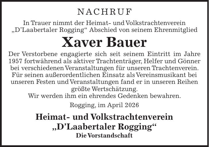 Nachruf In Trauer nimmt der Heimat- und Volkstrachtenverein 'D'Laabertaler Rogging' Abschied von seinem Ehrenmitglied Xaver Bauer Der Verstorbene engagierte sich seit seinem Eintritt im Jahre 1957 fortwährend als aktiver Trachtenträger, Helfer und Gönner bei verschiedenen Veranstaltungen für unseren Trachtenverein. Für seinen außerordentlichen Einsatz als Vereinsmusikant bei unseren Festen und Veranstaltungen fand er in unseren Reihen größte Wertschätzung. Wir werden ihm ein ehrendes Gedenken bewahren. Rogging, im April 2026 Heimat- und Volkstrachtenverein 'D'Laabertaler Rogging' Die Vorstandschaft