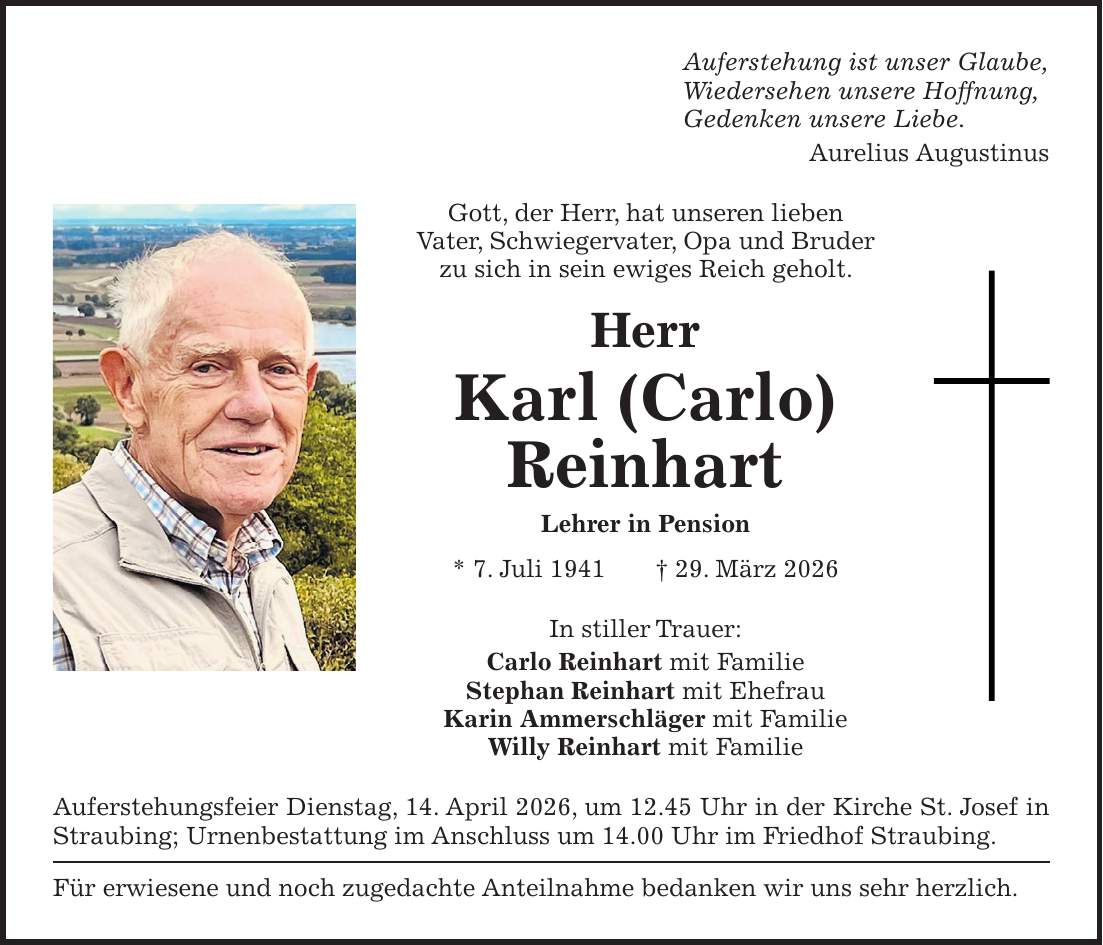 Auferstehung ist unser Glaube, Wiedersehen unsere Hoffnung, Gedenken unsere Liebe. Aurelius Augustinus Gott, der Herr, hat unseren lieben Vater, Schwiegervater, Opa und Bruder zu sich in sein ewiges Reich geholt. Herr Karl (Carlo) Reinhart Lehrer in Pension * 7. Juli 1941 + 29. März 2026 In stiller Trauer: Carlo Reinhart mit Familie Stephan Reinhart mit Ehefrau Karin Ammerschläger mit Familie Willy Reinhart mit Familie Auferstehungsfeier Dienstag, 14. April 2026, um 12.45 Uhr in der Kirche St. Josef in Straubing; Urnenbestattung im Anschluss um 14.00 Uhr im Friedhof Straubing. Für erwiesene und noch zugedachte Anteilnahme bedanken wir uns sehr herzlich.