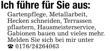 Ich führe für Sie aus: Gartenpflege, Metallarbeit, Hecken schneiden, Terrassen pflastern, Hausmeisterservice, Gabionen bauen und vieles mehr. Melden Sie sich bei mir unter ***