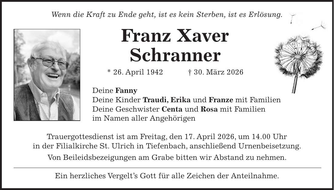 Wenn die Kraft zu Ende geht, ist es kein Sterben, ist es Erlösung. Franz Xaver Schranner * 26. April 1942 + 30. März 2026 Deine Fanny Deine Kinder Traudi, Erika und Franze mit Familien Deine Geschwister Centa und Rosa mit Familien im Namen aller Angehörigen Trauergottesdienst ist am Freitag, den 17. April 2026, um 14.00 Uhr in der Filialkirche St. Ulrich in Tiefenbach, anschließend Urnenbeisetzung. Von Beileidsbezeigungen am Grabe bitten wir Abstand zu nehmen. Ein herzliches Vergelt's Gott für alle Zeichen der Anteilnahme.