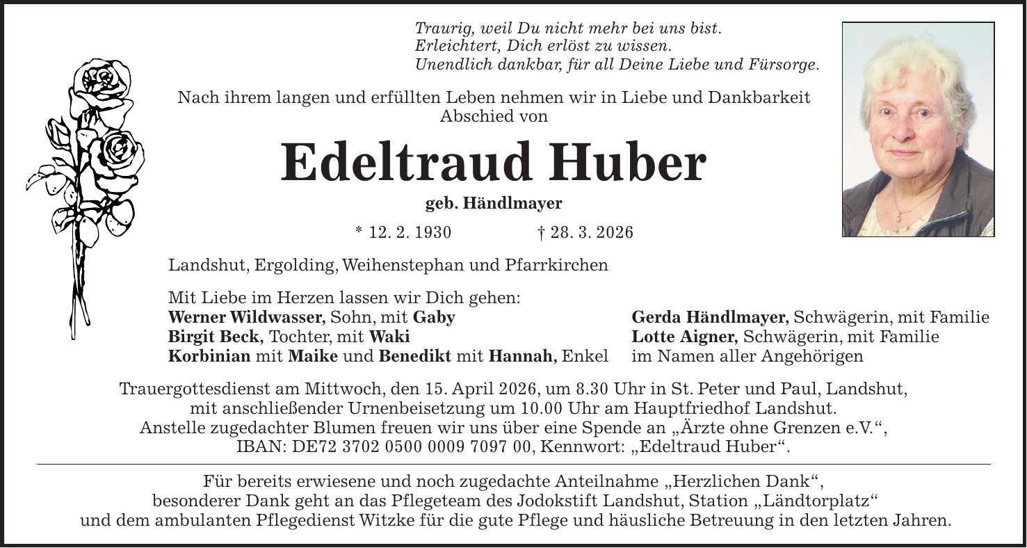 Traurig, weil Du nicht mehr bei uns bist. Erleichtert, Dich erlöst zu wissen. Unendlich dankbar, für all Deine Liebe und Fürsorge. Nach ihrem langen und erfüllten Leben nehmen wir in Liebe und Dankbarkeit Abschied von Edeltraud Huber geb. Händlmayer * 12. 2. 1930 + 28. 3. 2026 Landshut, Ergolding, Weihenstephan und Pfarrkirchen Mit Liebe im Herzen lassen wir Dich gehen: Werner Wildwasser, Sohn, mit Gaby Gerda Händlmayer, Schwägerin, mit Familie Birgit Beck, Tochter, mit Waki Lotte Aigner, Schwägerin, mit Familie Korbinian mit Maike und Benedikt mit Hannah, Enkel im Namen aller Angehörigen Trauergottesdienst am Mittwoch, den 15. April 2026, um 8.30 Uhr in St. Peter und Paul, Landshut, mit anschließender Urnenbeisetzung um 10.00 Uhr am Hauptfriedhof Landshut. Anstelle zugedachter Blumen freuen wir uns über eine Spende an 'Ärzte ohne Grenzen e.V.', IBAN: DE***, Kennwort: 'Edeltraud Huber'. Für bereits erwiesene und noch zugedachte Anteilnahme 'Herzlichen Dank', besonderer Dank geht an das Pflegeteam des Jodokstift Landshut, Station 'Ländtorplatz' und dem ambulanten Pflegedienst Witzke für die gute Pflege und häusliche Betreuung in den letzten Jahren.