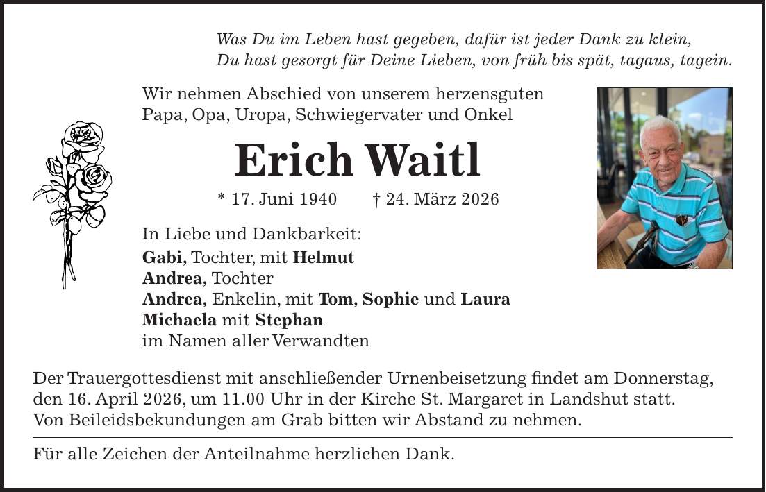 Was Du im Leben hast gegeben, dafür ist jeder Dank zu klein, Du hast gesorgt für Deine Lieben, von früh bis spät, tagaus, tagein. Wir nehmen Abschied von unserem herzensguten Papa, Opa, Uropa, Schwiegervater und Onkel Erich Waitl * 17. Juni 1940 + 24. März 2026 In Liebe und Dankbarkeit: Gabi, Tochter, mit Helmut Andrea, Tochter Andrea, Enkelin, mit Tom, Sophie und Laura Michaela mit Stephan im Namen aller Verwandten Der Trauergottesdienst mit anschließender Urnenbeisetzung findet am Donnerstag, den 16. April 2026, um 11.00 Uhr in der Kirche St. Margaret in Landshut statt. Von Beileidsbekundungen am Grab bitten wir Abstand zu nehmen. Für alle Zeichen der Anteilnahme herzlichen Dank.
