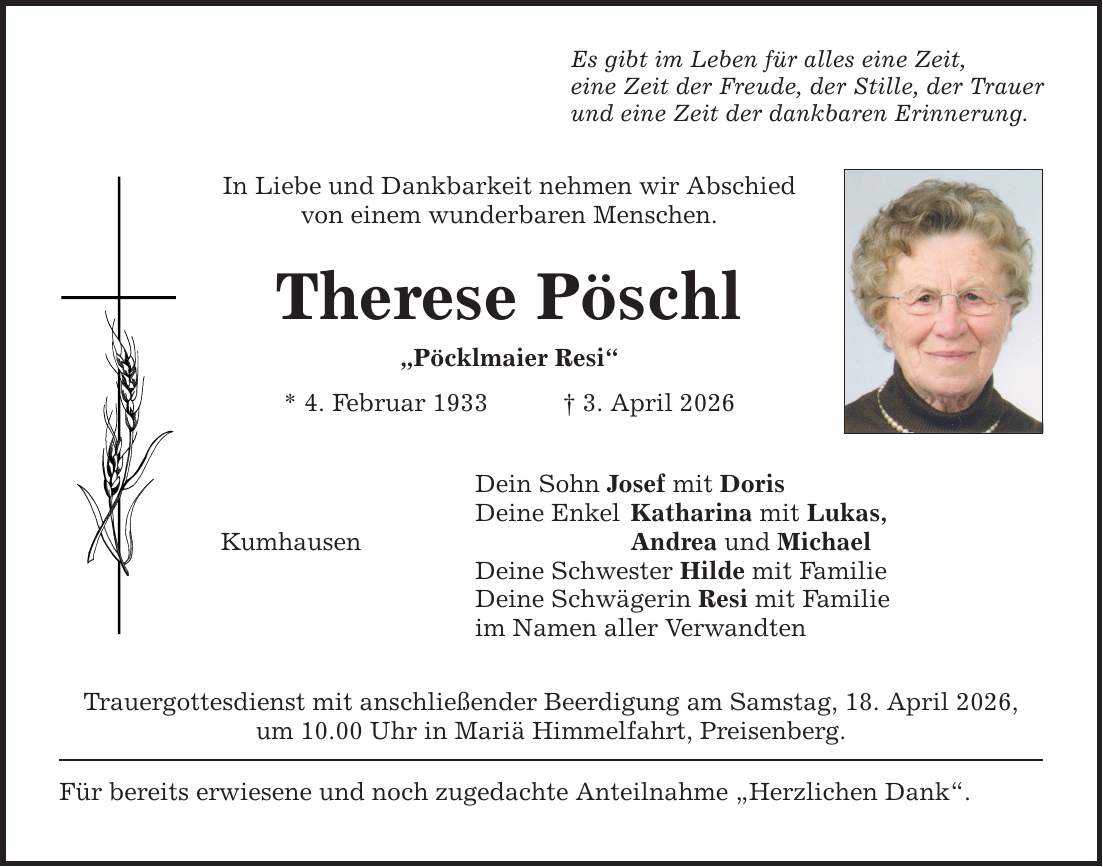 Es gibt im Leben für alles eine Zeit, eine Zeit der Freude, der Stille, der Trauer und eine Zeit der dankbaren Erinnerung. In Liebe und Dankbarkeit nehmen wir Abschied von einem wunderbaren Menschen. Therese Pöschl 