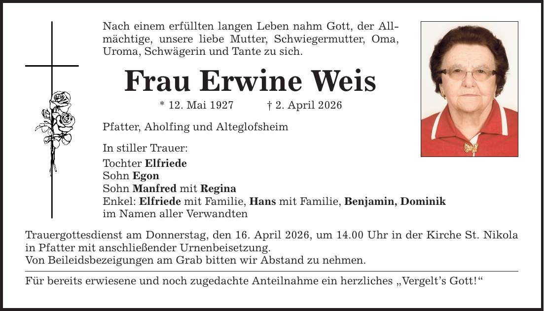 Nach einem erfüllten langen Leben nahm Gott, der Allmächtige, unsere liebe Mutter, Schwiegermutter, Oma,Uroma, Schwägerin und Tante zu sich.Frau Erwine Weis* 12. Mai 1927 _ 2. April 2026 Pfatter, Aholfing und AlteglofsheimIn stiller Trauer:Tochter ElfriedeSohn EgonSohn Manfred mit ReginaEnkel: Elfriede mit Familie, Hans mit Familie, Benjamin, Dominikim Namen aller VerwandtenTrauergottesdienst am Donnerstag, den 16. April 2026, um 14.00 Uhr in der Kirche St. Nikola in Pfatter mit anschließender Urnenbeisetzung.Von Beileidsbezeigungen am Grab bitten wir Abstand zu nehmen.Für bereits erwiesene und noch zugedachte Anteilnahme ein herzliches 