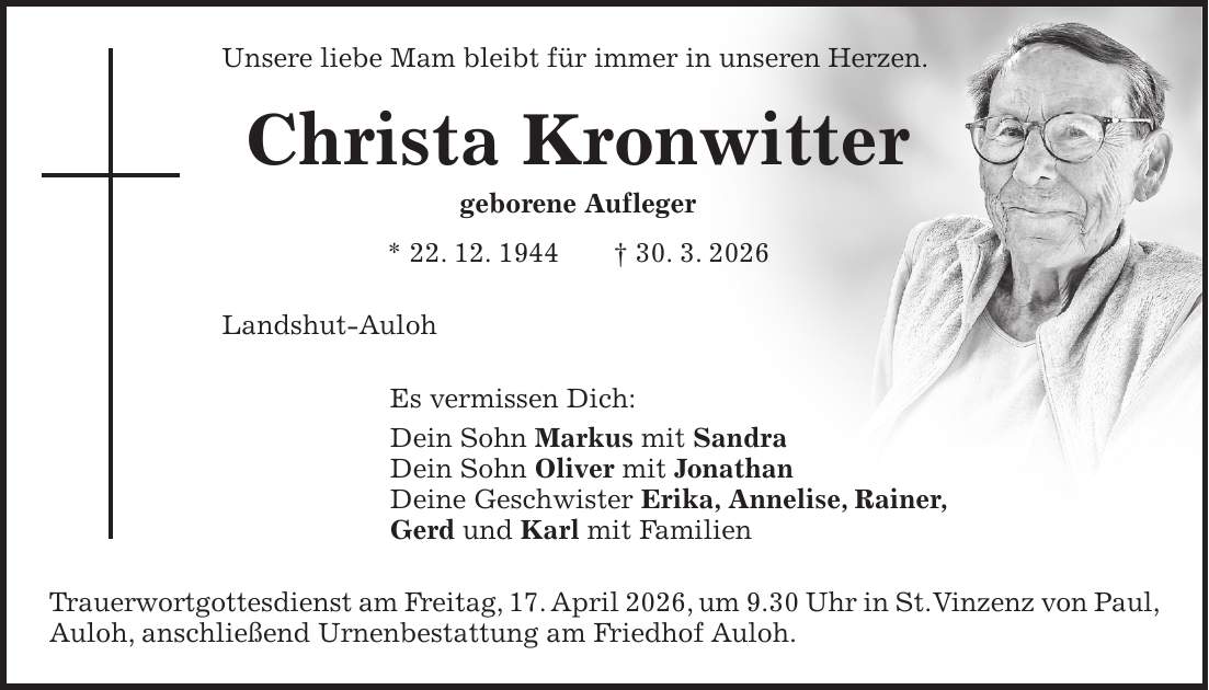 Unsere liebe Mam bleibt für immer in unseren Herzen. Christa Kronwitter geborene Aufleger * 22. 12. 1944 + 30. 3. 2026 Landshut-Auloh Es vermissen Dich: Dein Sohn Markus mit Sandra Dein Sohn Oliver mit Jonathan Deine Geschwister Erika, Annelise, Rainer, Gerd und Karl mit Familien Trauerwortgottesdienst am Freitag, 17. April 2026, um 9.30 Uhr in St. Vinzenz von Paul, Auloh, anschließend Urnenbestattung am Friedhof Auloh.