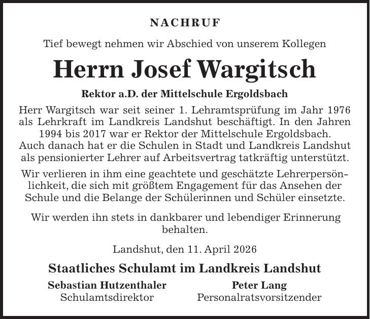 Nachruf Tief bewegt nehmen wir Abschied von unserem Kollegen Herrn Josef Wargitsch Rektor a.D. der Mittelschule Ergoldsbach Herr Wargitsch war seit seiner 1. Lehramtsprüfung im Jahr 1976 als Lehrkraft im Landkreis Landshut beschäftigt. In den Jahren 1994 bis 2017 war er Rektor der Mittelschule Ergoldsbach. Auch danach hat er die Schulen in Stadt und Landkreis Landshut als pensionierter Lehrer auf Arbeitsvertrag tatkräftig unterstützt. Wir verlieren in ihm eine geachtete und geschätzte Lehrerpersönlichkeit, die sich mit größtem Engagement für das Ansehen der Schule und die Belange der Schülerinnen und Schüler einsetzte. Wir werden ihn stets in dankbarer und lebendiger Erinnerung behalten. Landshut, den 11. April 2026 Staatliches Schulamt im Landkreis Landshut Sebastian Hutzenthaler Peter Lang Schulamtsdirektor Personalratsvorsitzender