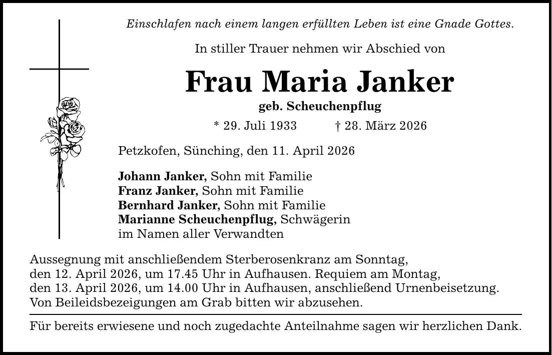 Einschlafen nach einem langen erfüllten Leben ist eine Gnade Gottes. In stiller Trauer nehmen wir Abschied von Frau Maria Janker geb. Scheuchenpflug * 29. Juli 1933 _ 28. März 2026 Petzkofen, Sünching, den 11. April 2026 Johann Janker, Sohn mit Familie Franz Janker, Sohn mit Familie Bernhard Janker, Sohn mit Familie Marianne Scheuchenpflug, Schwägerin im Namen aller Verwandten Aussegnung mit anschließendem Sterberosenkranz am Sonntag, den 12. April 2026, um 17.45 Uhr in Aufhausen. Requiem am Montag, den 13. April 2026, um 14.00 Uhr in Aufhausen, anschließend Urnenbeisetzung. Von Beileidsbezeigungen am Grab bitten wir abzusehen. Für bereits erwiesene und noch zugedachte Anteilnahme sagen wir herzlichen Dank.