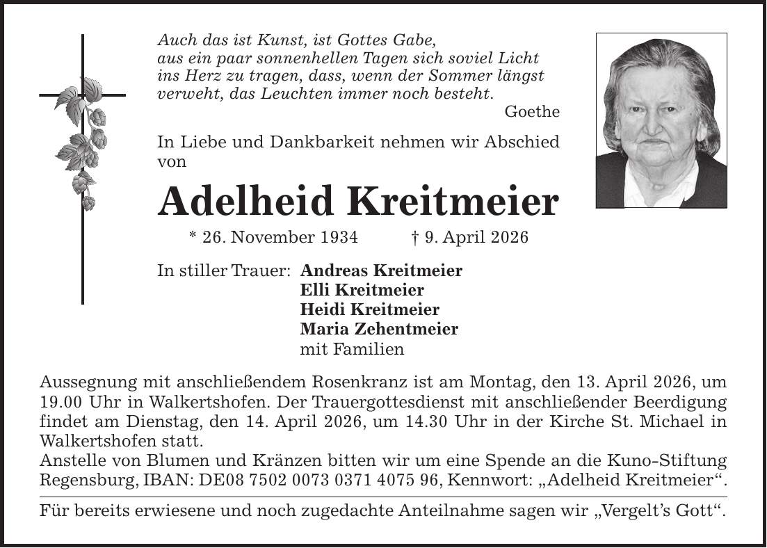 Auch das ist Kunst, ist Gottes Gabe, aus ein paar sonnenhellen Tagen sich soviel Licht ins Herz zu tragen, dass, wenn der Sommer längst verweht, das Leuchten immer noch besteht. Goethe In Liebe und Dankbarkeit nehmen wir Abschied von Adelheid Kreitmeier * 26. November 1934 + 9. April 2026 In stiller Trauer: Andreas Kreitmeier Elli Kreitmeier Heidi Kreitmeier Maria Zehentmeier mit Familien Aussegnung mit anschließendem Rosenkranz ist am Montag, den 13. April 2026, um 19.00 Uhr in Walkertshofen. Der Trauergottesdienst mit anschließender Beerdigung findet am Dienstag, den 14. April 2026, um 14.30 Uhr in der Kirche St. Michael in Walkertshofen statt. Anstelle von Blumen und Kränzen bitten wir um eine Spende an die Kuno-Stiftung Regensburg, IBAN: DE***, Kennwort: 'Adelheid Kreitmeier'. Für bereits erwiesene und noch zugedachte Anteilnahme sagen wir 'Vergelt's Gott''.