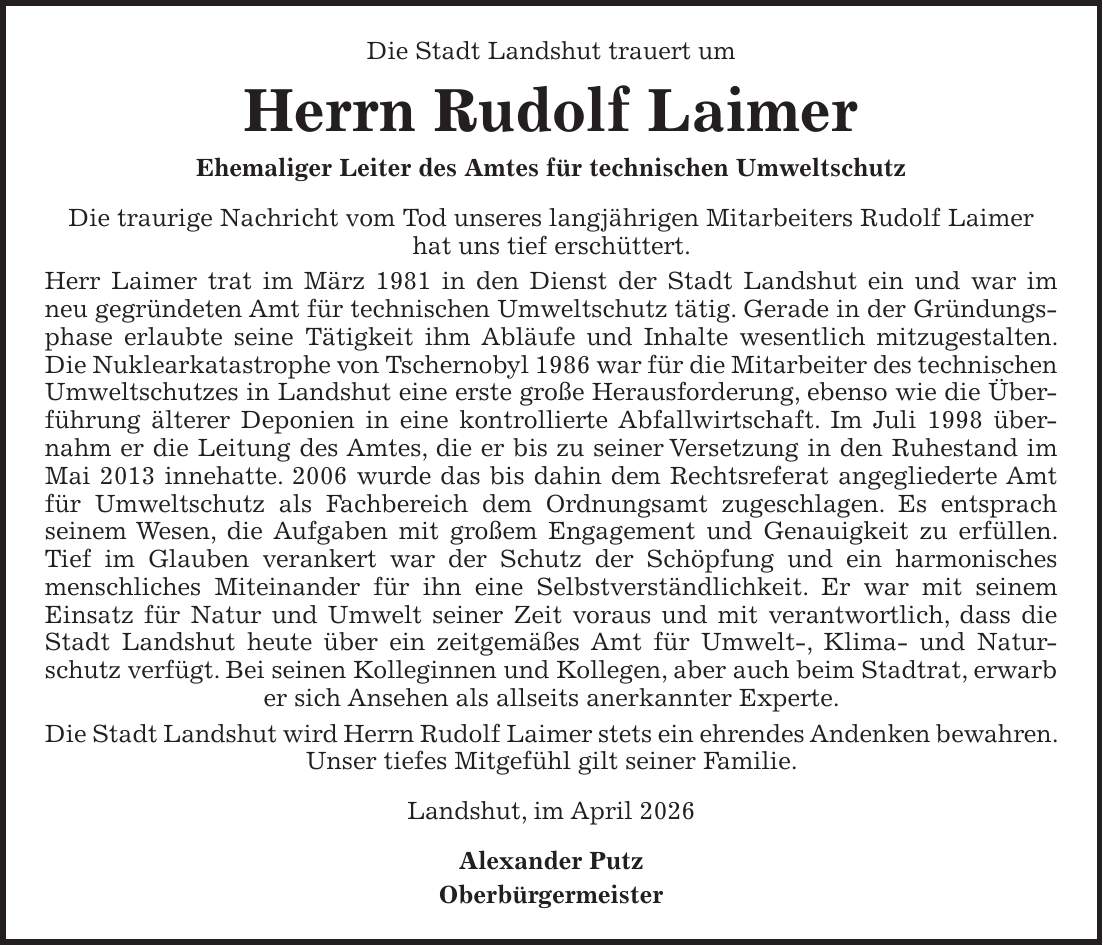 Die Stadt Landshut trauert um Herrn Rudolf Laimer Ehemaliger Leiter des Amtes für technischen Umweltschutz Die traurige Nachricht vom Tod unseres langjährigen Mitarbeiters Rudolf Laimer hat uns tief erschüttert. Herr Laimer trat im März 1981 in den Dienst der Stadt Landshut ein und war im neu gegründeten Amt für technischen Umweltschutz tätig. Gerade in der Gründungsphase erlaubte seine Tätigkeit ihm Abläufe und Inhalte wesentlich mitzugestalten. Die Nuklearkatastrophe von Tschernobyl 1986 war für die Mitarbeiter des technischen Umweltschutzes in Landshut eine erste große Herausforderung, ebenso wie die Überführung älterer Deponien in eine kontrollierte Abfallwirtschaft. Im Juli 1998 übernahm er die Leitung des Amtes, die er bis zu seiner Versetzung in den Ruhestand im Mai 2013 innehatte. 2006 wurde das bis dahin dem Rechtsreferat angegliederte Amt für Umweltschutz als Fachbereich dem Ordnungsamt zugeschlagen. Es entsprach seinem Wesen, die Aufgaben mit großem Engagement und Genauigkeit zu erfüllen. Tief im Glauben verankert war der Schutz der Schöpfung und ein harmonisches menschliches Miteinander für ihn eine Selbstverständlichkeit. Er war mit seinem Einsatz für Natur und Umwelt seiner Zeit voraus und mit verantwortlich, dass die Stadt Landshut heute über ein zeitgemäßes Amt für Umwelt-, Klima- und Naturschutz verfügt. Bei seinen Kolleginnen und Kollegen, aber auch beim Stadtrat, erwarb er sich Ansehen als allseits anerkannter Experte. Die Stadt Landshut wird Herrn Rudolf Laimer stets ein ehrendes Andenken bewahren. Unser tiefes Mitgefühl gilt seiner Familie. Landshut, im April 2026 Alexander Putz Oberbürgermeister