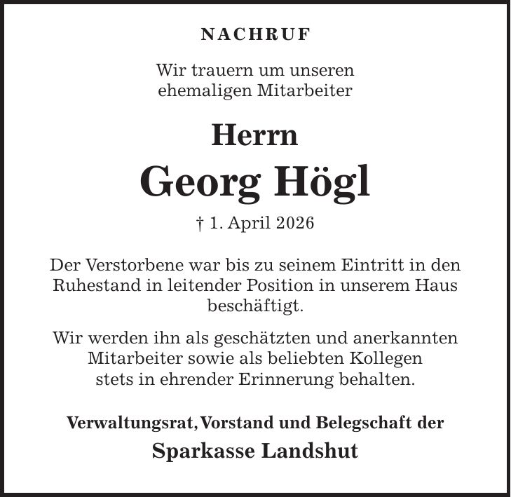  NACHRUF Wir trauern um unseren ehemaligen Mitarbeiter Herrn Georg Högl + 1. April 2026 Der Verstorbene war bis zu seinem Eintritt in den Ruhestand in leitender Position in unserem Haus beschäftigt. Wir werden ihn als geschätzten und anerkannten Mitarbeiter sowie als beliebten Kollegen stets in ehrender Erinnerung behalten. Verwaltungsrat, Vorstand und Belegschaft der Sparkasse Landshut