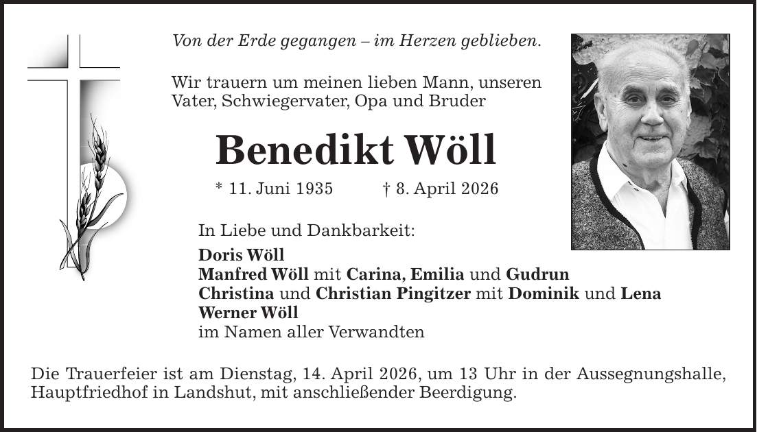 Von der Erde gegangen - im Herzen geblieben. Wir trauern um meinen lieben Mann, unseren Vater, Schwiegervater, Opa und Bruder Benedikt Wöll * 11. Juni 1935 + 8. April 2026 In Liebe und Dankbarkeit: Doris Wöll Manfred Wöll mit Carina, Emilia und Gudrun Christina und Christian Pingitzer mit Dominik und Lena Werner Wöll im Namen aller Verwandten Die Trauerfeier ist am Dienstag, 14. April 2026, um 13 Uhr in der Aussegnungshalle, Hauptfriedhof in Landshut, mit anschließender Beerdigung.