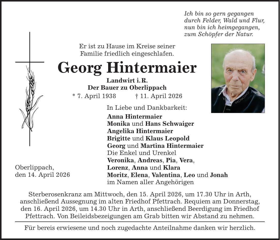 Oberlippach, den 14. April 2026 Ich bin so gern gegangen durch Felder, Wald und Flur, nun bin ich heimgegangen, zum Schöpfer der Natur. Er ist zu Hause im Kreise seiner Familie friedlich eingeschlafen. Georg Hintermaier Landwirt i. R. Der Bauer zu Oberlippach * 7. April 1938 _ 11. April 2026 In Liebe und Dankbarkeit: Anna Hintermaier Monika und Hans Schwaiger Angelika Hintermaier Brigitte und Klaus Leopold Georg und Martina Hintermaier Die Enkel und Urenkel Veronika, Andreas, Pia, Vera, Lorenz, Anna und Klara Moritz, Elena, Valentina, Leo und Jonah im Namen aller Angehörigen Sterberosenkranz am Mittwoch, den 15. April 2026, um 17.30 Uhr in Arth, anschließend Aussegnung im alten Friedhof Pfettrach. Requiem am Donnerstag, den 16. April 2026, um 14.30 Uhr in Arth, anschließend Beerdigung im Friedhof Pfettrach. Von Beileidsbezeigungen am Grab bitten wir Abstand zu nehmen. Für bereis erwiesene und noch zugedachte Anteilnahme danken wir herzlich.