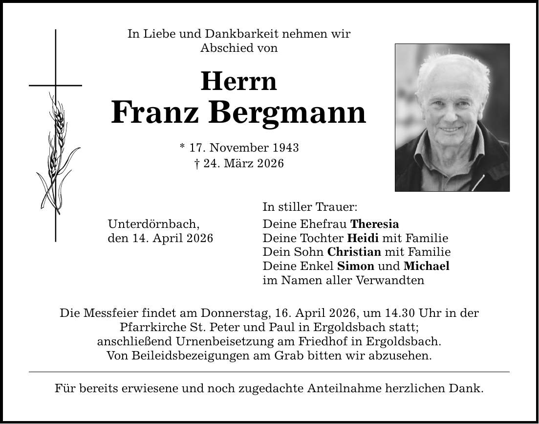 In Liebe und Dankbarkeit nehmen wir Abschied von Herrn Franz Bergmann * 17. November 1943 _ 24. März 2026 In stiller Trauer: Unterdörnbach, den 14. April 2026 Deine Ehefrau Theresia Deine Tochter Heidi mit Familie Dein Sohn Christian mit Familie Deine Enkel Simon und Michael im Namen aller Verwandten Die Messfeier findet am Donnerstag, 16. April 2026, um 14.30 Uhr in der Pfarrkirche St. Peter und Paul in Ergoldsbach statt; anschließend Urnenbeisetzung am Friedhof in Ergoldsbach. Von Beileidsbezeigungen am Grab bitten wir abzusehen. Für bereits erwiesene und noch zugedachte Anteilnahme herzlichen Dank.