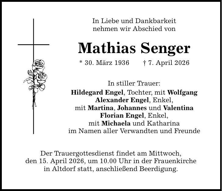 In Liebe und Dankbarkeit nehmen wir Abschied von Mathias Senger * 30. März 1936 _ 7. April 2026 In stiller Trauer: Hildegard Engel, Tochter, mit Wolfgang Alexander Engel, Enkel, mit Martina, Johannes und Valentina Florian Engel, Enkel, mit Michaela und Katharina im Namen aller Verwandten und Freunde Der Trauergottesdienst findet am Mittwoch, den 15. April 2026, um 10.00 Uhr in der Frauenkirche in Altdorf statt, anschließend Beerdigung.