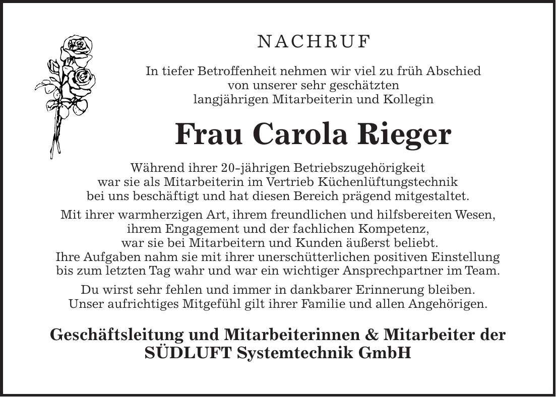 NACHRUF In tiefer Betroffenheit nehmen wir viel zu früh Abschied von unserer sehr geschätzten langjährigen Mitarbeiterin und Kollegin Frau Carola Rieger Während ihrer 20-jährigen Betriebszugehörigkeit war sie als Mitarbeiterin im Vertrieb Küchenlüftungstechnik bei uns beschäftigt und hat diesen Bereich prägend mitgestaltet. Mit ihrer warmherzigen Art, ihrem freundlichen und hilfsbereiten Wesen, ihrem Engagement und der fachlichen Kompetenz, war sie bei Mitarbeitern und Kunden äußerst beliebt. Ihre Aufgaben nahm sie mit ihrer unerschütterlichen positiven Einstellung bis zum letzten Tag wahr und war ein wichtiger Ansprechpartner im Team. Du wirst sehr fehlen und immer in dankbarer Erinnerung bleiben. Unser aufrichtiges Mitgefühl gilt ihrer Familie und allen Angehörigen. Geschäftsleitung und Mitarbeiterinnen & Mitarbeiter der SÜDLUFT Systemtechnik GmbH