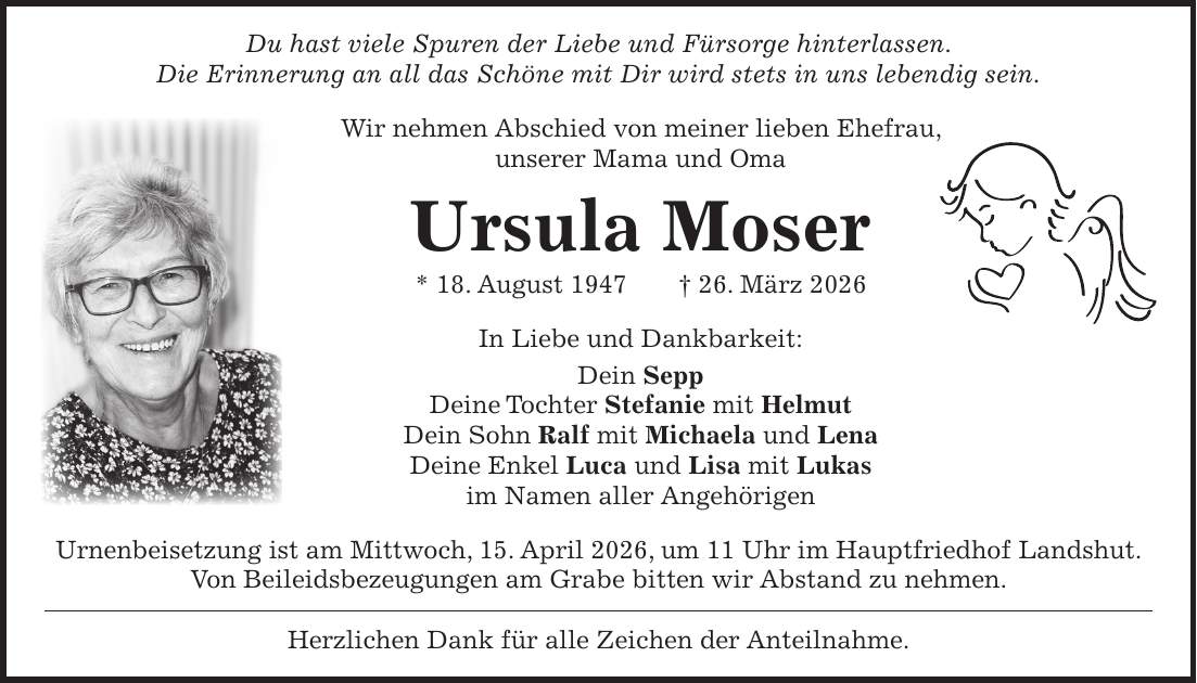 Du hast viele Spuren der Liebe und Fürsorge hinterlassen. Die Erinnerung an all das Schöne mit Dir wird stets in uns lebendig sein. Wir nehmen Abschied von meiner lieben Ehefrau, unserer Mama und Oma Ursula Moser * 18. August 1947 + 26. März 2026 In Liebe und Dankbarkeit: Dein Sepp Deine Tochter Stefanie mit Helmut Dein Sohn Ralf mit Michaela und Lena Deine Enkel Luca und Lisa mit Lukas im Namen aller Angehörigen Urnenbeisetzung ist am Mittwoch, 15. April 2026, um 11 Uhr im Hauptfriedhof Landshut. Von Beileidsbezeugungen am Grabe bitten wir Abstand zu nehmen. Herzlichen Dank für alle Zeichen der Anteilnahme.