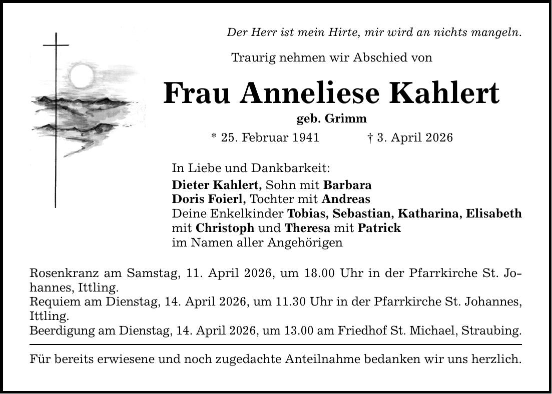 Der Herr ist mein Hirte, mir wird an nichts mangeln.Traurig nehmen wir Abschied von Frau Anneliese Kahlertgeb. Grimm* 25. Februar 1941 _ 3. April 2026In Liebe und Dankbarkeit:Dieter Kahlert, Sohn mit BarbaraDoris Foierl, Tochter mit AndreasDeine Enkelkinder Tobias, Sebastian, Katharina, Elisabethmit Christoph und Theresa mit Patrick im Namen aller AngehörigenRosenkranz am Samstag, 11. April 2026, um 18.00 Uhr in der Pfarrkirche St. Johannes, Ittling.Requiem am Dienstag, 14. April 2026, um 11.30 Uhr in der Pfarrkirche St. Johannes, Ittling.Beerdigung am Dienstag, 14. April 2026, um 13.00 am Friedhof St. Michael, Straubing.Für bereits erwiesene und noch zugedachte Anteilnahme bedanken wir uns herzlich.