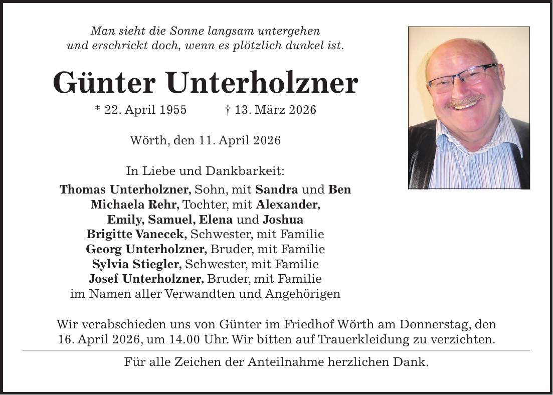 Man sieht die Sonne langsam untergehen und erschrickt doch, wenn es plötzlich dunkel ist. Günter Unterholzner * 22. April 1955 + 13. März 2026 Wörth, den 11. April 2026 In Liebe und Dankbarkeit: Thomas Unterholzner, Sohn, mit Sandra und Ben Michaela Rehr, Tochter, mit Alexander, Emily, Samuel, Elena und Joshua Brigitte Vanecek, Schwester, mit Familie Georg Unterholzner, Bruder, mit Familie Sylvia Stiegler, Schwester, mit Familie Josef Unterholzner, Bruder, mit Familie im Namen aller Verwandten und Angehörigen Wir verabschieden uns von Günter im Friedhof Wörth am Donnerstag, den 16. April 2026, um 14.00 Uhr. Wir bitten auf Trauerkleidung zu verzichten. Für alle Zeichen der Anteilnahme herzlichen Dank.
