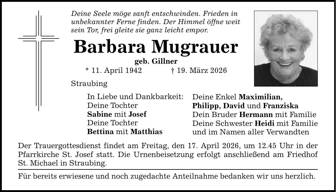 Deine Seele möge sanft entschwinden. Frieden in unbekannter Ferne finden. Der Himmel öffne weit sein Tor, frei gleite sie ganz leicht empor. Barbara Mugrauer geb. Gillner * 11. April 1942 _ 19. März 2026 Straubing In Liebe und Dankbarkeit: Deine Tochter Sabine mit Josef Deine Tochter Bettina mit Matthias Der Trauergottesdienst findet am Freitag, den 17. April 2026, um 12.45 Uhr in der Pfarrkirche St. Josef statt. Die Urnenbeisetzung erfolgt anschließend am Friedhof St. Michael in Straubing. Für bereits erwiesene und noch zugedachte Anteilnahme bedanken wir uns herzlich. Deine Enkel Maximilian, Philipp, David und Franziska Dein Bruder Hermann mit Familie Deine Schwester Heidi mit Familie und im Namen aller Verwandten