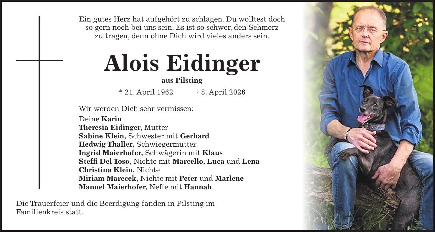 Ein gutes Herz hat aufgehört zu schlagen. Du wolltest doch so gern noch bei uns sein. Es ist so schwer, den Schmerz zu tragen, denn ohne Dich wird vieles anders sein. Alois Eidinger aus Pilsting * 21. April 1962 + 8. April 2026 Wir werden Dich sehr vermissen: Deine Karin Theresia Eidinger, Mutter Sabine Klein, Schwester mit Gerhard Hedwig Thaller, Schwiegermutter Ingrid Maierhofer, Schwägerin mit Klaus Steffi Del Toso, Nichte mit Marcello, Luca und Lena Christina Klein, Nichte Miriam Marecek, Nichte mit Peter und Marlene Manuel Maierhofer, Neffe mit Hannah Die Trauerfeier und die Beerdigung fanden in Pilsting im Familienkreis statt.