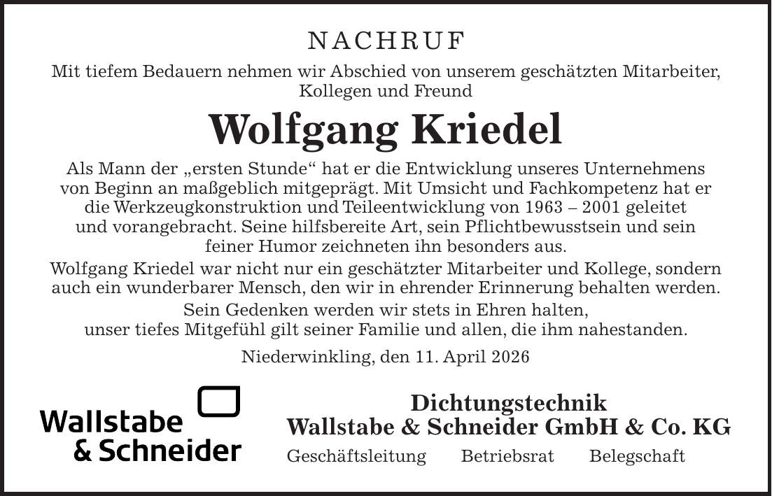 NACHRUF Mit tiefem Bedauern nehmen wir Abschied von unserem geschätzten Mitarbeiter, Kollegen und Freund Wolfgang Kriedel Als Mann der 'ersten Stunde' hat er die Entwicklung unseres Unternehmens von Beginn an maßgeblich mitgeprägt. Mit Umsicht und Fachkompetenz hat er die Werkzeugkonstruktion und Teileentwicklung von *** geleitet und vorangebracht. Seine hilfsbereite Art, sein Pflichtbewusstsein und sein feiner Humor zeichneten ihn besonders aus. Wolfgang Kriedel war nicht nur ein geschätzter Mitarbeiter und Kollege, sondern auch ein wunderbarer Mensch, den wir in ehrender Erinnerung behalten werden. Sein Gedenken werden wir stets in Ehren halten, unser tiefes Mitgefühl gilt seiner Familie und allen, die ihm nahestanden. Niederwinkling, den 11. April 2026Dichtungstechnik Wallstabe & Schneider GmbH & Co. KG Geschäftsleitung Betriebsrat Belegschaft