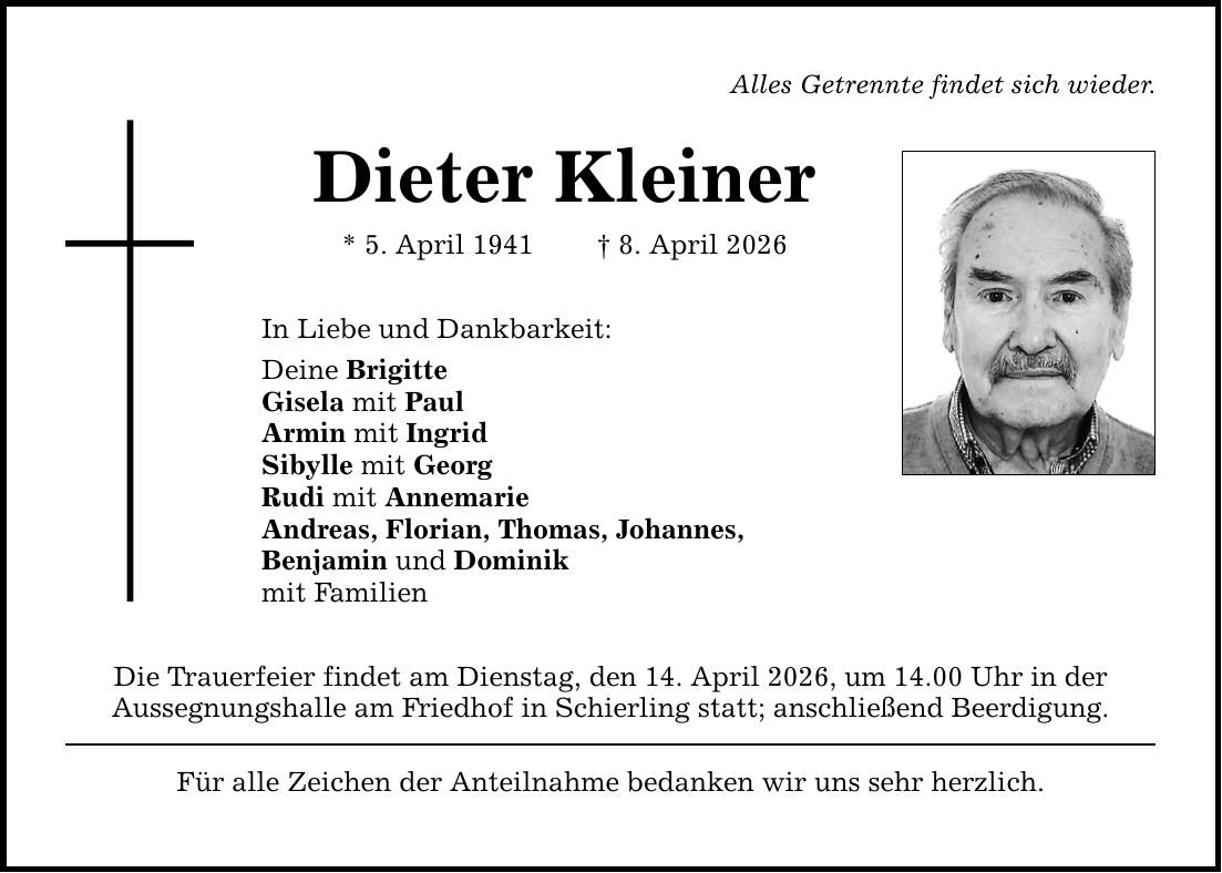 Alles Getrennte findet sich wieder. Dieter Kleiner * 5. April 1941 _ 8. April 2026 In Liebe und Dankbarkeit: Deine Brigitte Gisela mit Paul Armin mit Ingrid Sibylle mit Georg Rudi mit Annemarie Andreas, Florian, Thomas, Johannes, Benjamin und Dominik mit Familien Die Trauerfeier findet am Dienstag, den 14. April 2026, um 14.00 Uhr in der Aussegnungshalle am Friedhof in Schierling statt; anschließend Beerdigung. Für alle Zeichen der Anteilnahme bedanken wir uns sehr herzlich.