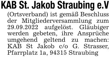 KAB St. Jakob Straubing e.V(Ortsverband) ist gemäß Beschluss der Mitgliederversammlung zum 29.09.2022 aufgelöst. Gläubiger werden gebeten, ihre Ansprüche umgehend geltend zu machen: KAB St Jakob c/o G. Strasser, Pfarrplatz 1a, 94315 Straubing