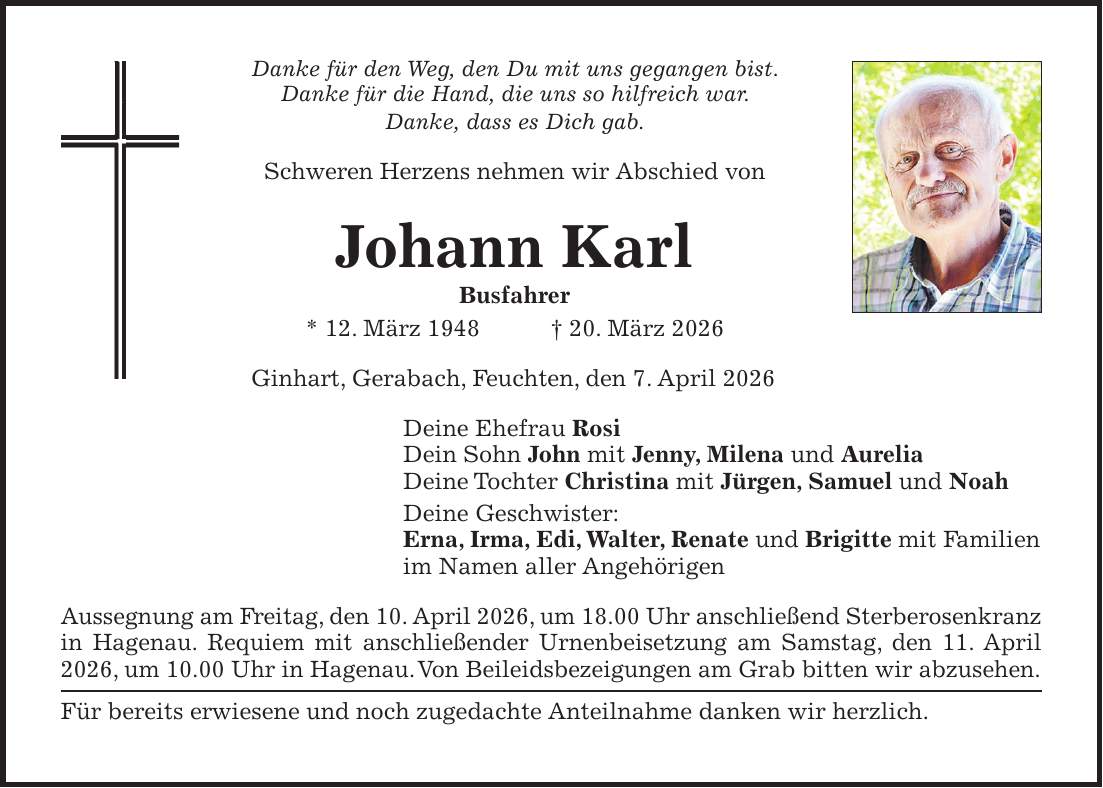 Danke für den Weg, den Du mit uns gegangen bist. Danke für die Hand, die uns so hilfreich war. Danke, dass es Dich gab. Schweren Herzens nehmen wir Abschied von Johann Karl Busfahrer * 12. März 1948 + 20. März 2026 Ginhart, Gerabach, Feuchten, den 7. April 2026 Deine Ehefrau Rosi Dein Sohn John mit Jenny, Milena und Aurelia Deine Tochter Christina mit Jürgen, Samuel und Noah Deine Geschwister: Erna, Irma, Edi, Walter, Renate und Brigitte mit Familien im Namen aller Angehörigen Aussegnung am Freitag, den 10. April 2026, um 18.00 Uhr anschließend Sterberosenkranz in Hagenau. Requiem mit anschließender Urnenbeisetzung am Samstag, den 11. April 2026, um 10.00 Uhr in Hagenau. Von Beileidsbezeigungen am Grab bitten wir abzusehen. Für bereits erwiesene und noch zugedachte Anteilnahme danken wir herzlich.