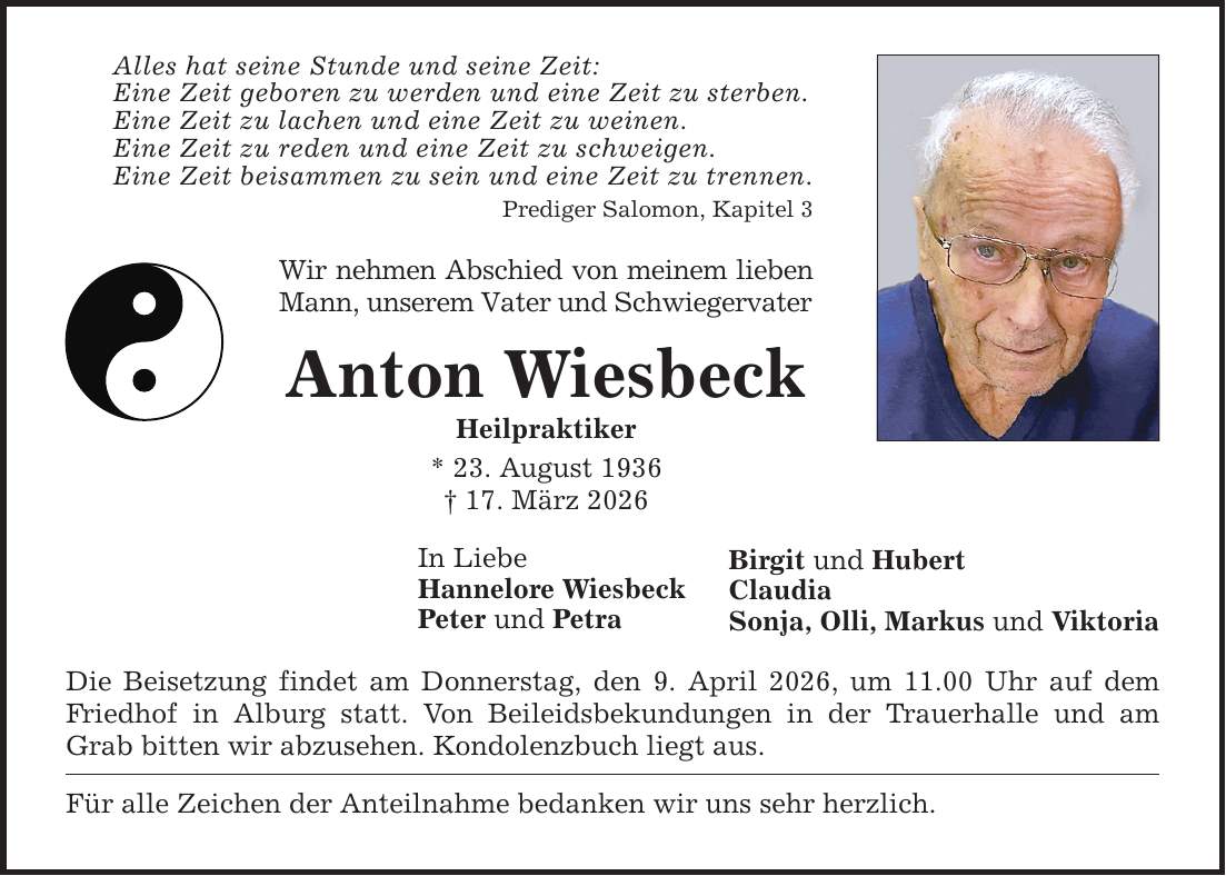 Alles hat seine Stunde und seine Zeit: Eine Zeit geboren zu werden und eine Zeit zu sterben. Eine Zeit zu lachen und eine Zeit zu weinen. Eine Zeit zu reden und eine Zeit zu schweigen. Eine Zeit beisammen zu sein und eine Zeit zu trennen. Prediger Salomon, Kapitel 3 Wir nehmen Abschied von meinem lieben Mann, unserem Vater und Schwiegervater Anton Wiesbeck Heilpraktiker * 23. August 1936 _ 17. März 2026 In Liebe Hannelore Wiesbeck Peter und Petra Die Beisetzung findet am Donnerstag, den 9. April 2026, um 11.00 Uhr auf dem Friedhof in Alburg statt. Von Beileidsbekundungen in der Trauerhalle und am Grab bitten wir abzusehen. Kondolenzbuch liegt aus. Für alle Zeichen der Anteilnahme bedanken wir uns sehr herzlich. Birgit und Hubert Claudia Sonja, Olli, Markus und Viktoria