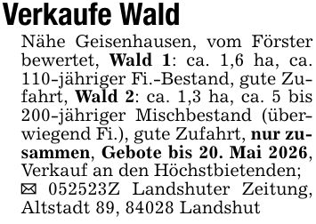 Verkaufe WaldNähe Geisenhausen, vom Förster bewertet, Wald 1: ca. 1,6 ha, ca. 110-jähriger Fi.-Bestand, gute Zufahrt, Wald 2: ca. 1,3 ha, ca. 5 bis 200-jähriger Mischbestand (überwiegend Fi.), gute Zufahrt, nur zusammen, Gebote bis 20. Mai 2026, Verkauf an den Höchstbietenden;_ ***Z Landshuter Zeitung, Altstadt 89, 84028 Landshut
