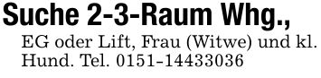 Suche 2-3-Raum Whg., EG oder Lift, Frau (Witwe) und kl. Hund. Tel. ***