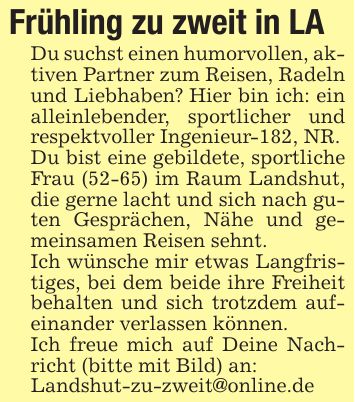 Frühling zu zweit in LADu suchst einen humorvollen, aktiven Partner zum Reisen, Radeln und Liebhaben? Hier bin ich: ein alleinlebender, sportlicher und respektvoller Ingenieur-182, NR.Du bist eine gebildete, sportliche Frau (52-65) im Raum Landshut, die gerne lacht und sich nach guten Gesprächen, Nähe und gemeinsamen Reisen sehnt.Ich wünsche mir etwas Langfristiges, bei dem beide ihre Freiheit behalten und sich trotzdem aufeinander verlassen können.Ich freue mich auf Deine Nachricht (bitte mit Bild) an:Landshut-zu-zweit@online.de