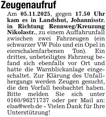 ZeugenaufrufAm 05.11.2025, gegen 17.50 Uhr kam es in Landshut, Johannisstr. in Richtung Rennweg/Kreuzung Nikolastr., zu einem Auffahrunfall zwischen zwei Fahrzeugen (ein schwarzer VW Polo und ein Opel in eierschalenfarbenen Ton). Ein drittes, unbeteiligtes Fahrzeug befand sich ebenfalls vor Ort und hatte die Warnblickanlage eingeschaltet. Zur Klärung des Unfallhergangs werden Zeugen gesucht, die den Vorfall beobachtet haben. Bitte melden Sie sich unter *** oder per Mail an: elsa@web.de - Vielen Dank für Ihre Unterstützung!