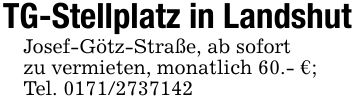 TG-Stellplatz in LandshutJosef-Götz-Straße, ab sofortzu vermieten, monatlich 60.- €;Tel. ***