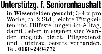 Unterstützg. f. Seniorenhaushaltin Wiesenfelden gesucht; 3-4 x pro Woche, ca. 2 Std., leichte Tätigkeiten und Hilfestellungen im Alltag, damit Leben in eigenen vier Wänden möglich bleibt. Pflegedienst und Putzfrau bereits vorhanden. Tel. ***
