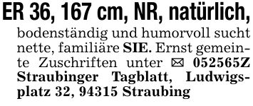 ER 36, 167 cm, NR, natürlich,bodenständig und humorvoll sucht nette, familiäre SIE. Ernst gemeinte Zuschriften unter _ ***Z Straubinger Tagblatt, Ludwigsplatz 32, 94315 Straubing