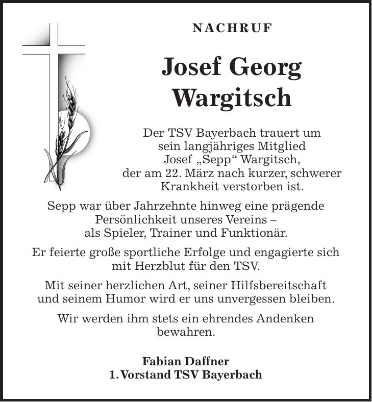 Nachruf Josef Georg Wargitsch Der TSV Bayerbach trauert um sein langjähriges Mitglied Josef 'Sepp' Wargitsch, der am 22. März nach kurzer, schwerer Krankheit verstorben ist. Sepp war über Jahrzehnte hinweg eine prägende Persönlichkeit unseres Vereins - als Spieler, Trainer und Funktionär. Er feierte große sportliche Erfolge und engagierte sich mit Herzblut für den TSV. Mit seiner herzlichen Art, seiner Hilfsbereitschaft und seinem Humor wird er uns unvergessen bleiben. Wir werden ihm stets ein ehrendes Andenken bewahren. Fabian Daffner 1. Vorstand TSV Bayerbach