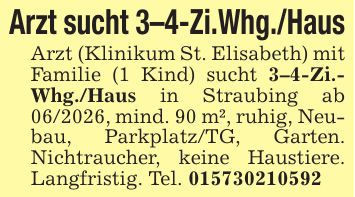 Arzt sucht 3-4-Zi.Whg./HausArzt (Klinikum St. Elisabeth) mit Familie (1 Kind) sucht 3-4-Zi.- Whg./Haus in Straubing ab ***, mind. 90 m², ruhig, Neubau, Parkplatz/TG, Garten. Nichtraucher, keine Haustiere. Langfristig. Tel. ***