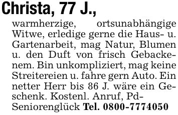 Christa, 77 J.,warmherzige, ortsunabhängige Witwe, erledige gerne die Haus- u. Gartenarbeit, mag Natur, Blumen u. den Duft von frisch Gebackenem. Bin unkompliziert, mag keine Streitereien u. fahre gern Auto. Ein netter Herr bis 86 J. wäre ein Geschenk. Kostenl. Anruf, Pd-Seniorenglück Tel. ***
