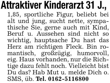 Attraktiver Kinderarzt 31 J., 1,85, sportliche Figur, beliebt bei alt und jung, sucht nette, sympathische Sie, gerne auch mit Kind, Beruf u. Aussehen sind nicht so wichtig, hauptsache Du hast das Herz am richtigen Fleck. Bin romantisch, großzügig, humorvoll, eig. Haus vorhanden, nur die Richtige dazu fehlt noch. Vielleicht bist Du das? Hab Mut u. melde Dich o. SMS, üb. Tel. ***