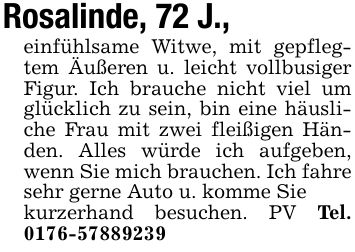 Rosalinde, 72 J.,einfühlsame Witwe, mit gepflegtem Äußeren u. leicht vollbusiger Figur. Ich brauche nicht viel um glücklich zu sein, bin eine häusliche Frau mit zwei fleißigen Händen. Alles würde ich aufgeben, wenn Sie mich brauchen. Ich fahre sehr gerne Auto u. komme Siekurzerhand besuchen. PV Tel. ***