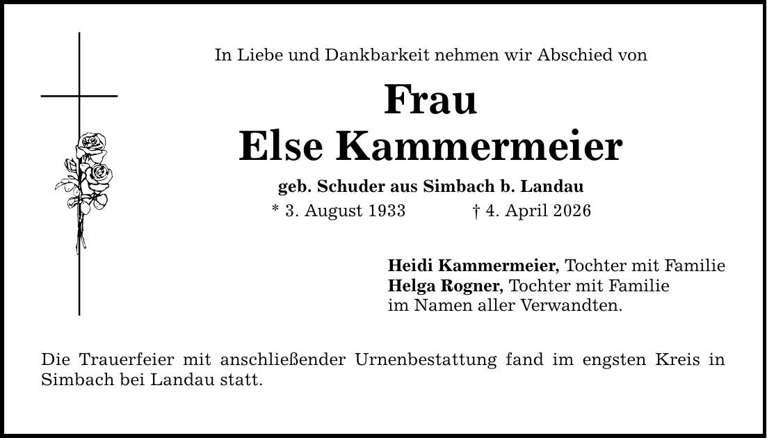 In Liebe und Dankbarkeit nehmen wir Abschied von Frau Else Kammermeier geb. Schuder aus Simbach b. Landau * 3. August 1933 _ 4. April 2026 Die Trauerfeier mit anschließender Urnenbestattung fand im engsten Kreis in Simbach bei Landau statt. Heidi Kammermeier, Tochter mit Familie Helga Rogner, Tochter mit Familie im Namen aller Verwandten.