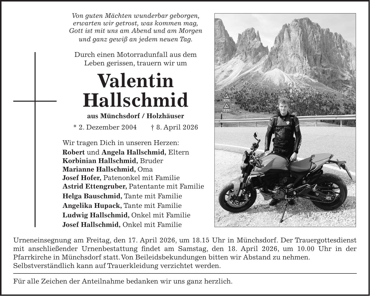 Von guten Mächten wunderbar geborgen, erwarten wir getrost, was kommen mag, Gott ist mit uns am Abend und am Morgen und ganz gewiß an jedem neuen Tag. Durch einen Motorradunfall aus dem Leben gerissen, trauern wir um Valentin Hallschmid aus Münchsdorf / Holzhäuser * 2. Dezember 2004 + 8. April 2026 Wir tragen Dich in unseren Herzen: Robert und Angela Hallschmid, Eltern Korbinian Hallschmid, Bruder Marianne Hallschmid, Oma Josef Hofer, Patenonkel mit Familie Astrid Ettengruber, Patentante mit Familie Helga Bauschmid, Tante mit Familie Angelika Hupack, Tante mit Familie Ludwig Hallschmid, Onkel mit Familie Josef Hallschmid, Onkel mit Familie Urneneinsegnung am Freitag, den 17. April 2026, um 18.15 Uhr in Münchsdorf. Der Trauergottesdienst mit anschließender Urnenbestattung findet am Samstag, den 18. April 2026, um 10.00 Uhr in der Pfarrkirche in Münchsdorf statt. Von Beileidsbekundungen bitten wir Abstand zu nehmen. Selbstverständlich kann auf Trauerkleidung verzichtet werden. Für alle Zeichen der Anteilnahme bedanken wir uns ganz herzlich.