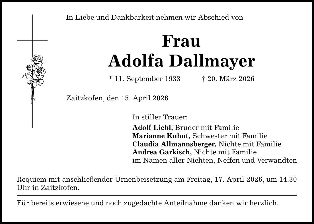 In Liebe und Dankbarkeit nehmen wir Abschied von Frau Adolfa Dallmayer * 11. September 1933 _ 20. März 2026 Zaitzkofen, den 15. April 2026 In stiller Trauer: Adolf Liebl, Bruder mit Familie Marianne Kuhnt, Schwester mit Familie Claudia Allmannsberger, Nichte mit Familie Andrea Garkisch, Nichte mit Familie im Namen aller Nichten, Neffen und Verwandten Requiem mit anschließender Urnenbeisetzung am Freitag, 17. April 2026, um 14.30 Uhr in Zaitzkofen. Für bereits erwiesene und noch zugedachte Anteilnahme danken wir herzlich.