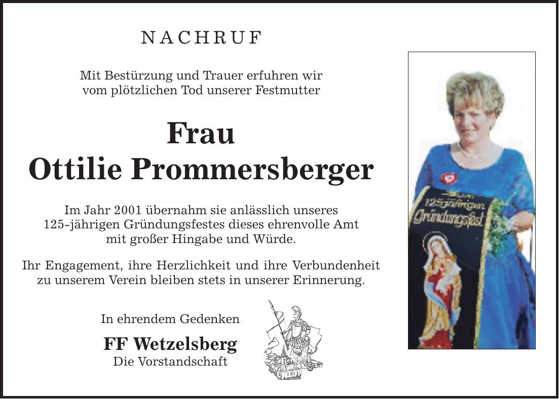 NACHRUF Mit Bestürzung und Trauer erfuhren wir vom plötzlichen Tod unserer Festmutter Frau Ottilie Prommersberger Im Jahr 2001 übernahm sie anlässlich unseres 125-jährigen Gründungsfestes dieses ehrenvolle Amt mit großer Hingabe und Würde. Ihr Engagement, ihre Herzlichkeit und ihre Verbundenheit zu unserem Verein bleiben stets in unserer Erinnerung. In ehrendem Gedenken FF Wetzelsberg Die Vorstandschaft